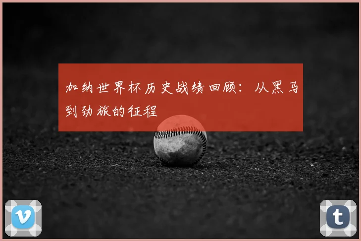 加纳世界杯历史战绩回顾：从黑马到劲旅的征程