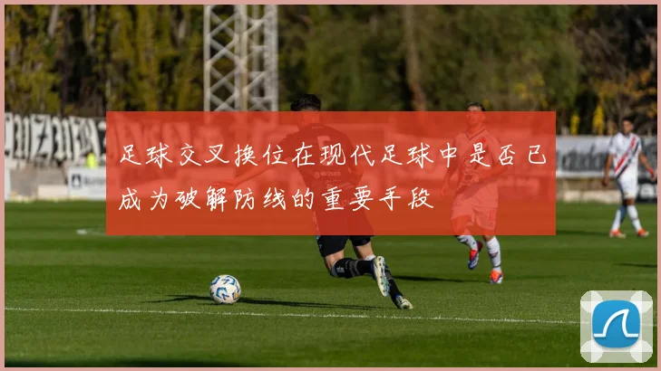 足球交叉换位在现代足球中是否已成为破解防线的重要手段