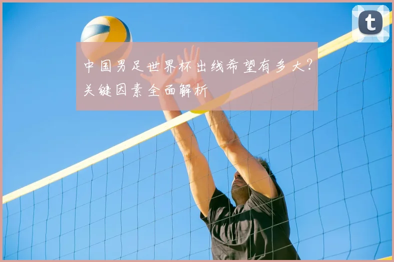 中国男足世界杯出线希望有多大？关键因素全面解析